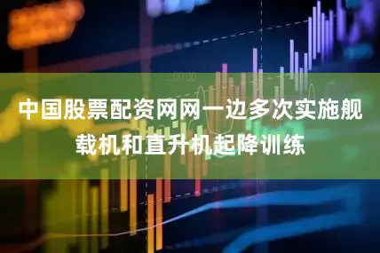 中国股票配资网网一边多次实施舰载机和直升机起降训练