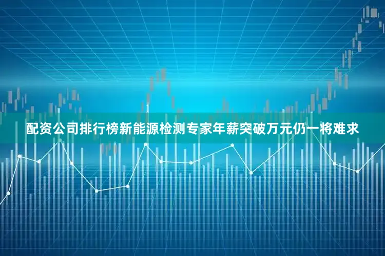 配资公司排行榜新能源检测专家年薪突破万元仍一将难求