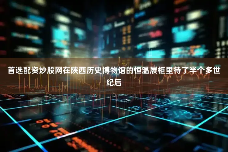 首选配资炒股网在陕西历史博物馆的恒温展柜里待了半个多世纪后